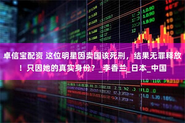 卓信宝配资 这位明星因卖国该死刑，结果无罪释放！只因她的真实身份？_李香兰_日本_中国