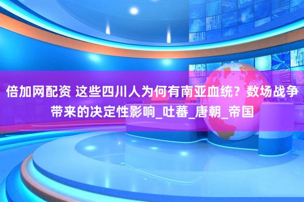 倍加网配资 这些四川人为何有南亚血统？数场战争带来的决定性影响_吐蕃_唐朝_帝国