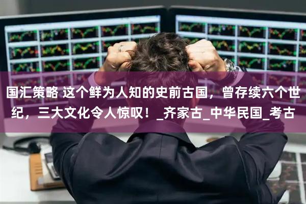 国汇策略 这个鲜为人知的史前古国，曾存续六个世纪，三大文化令人惊叹！_齐家古_中华民国_考古