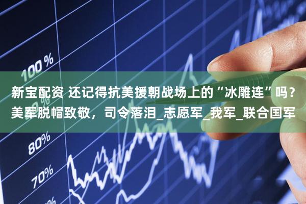 新宝配资 还记得抗美援朝战场上的“冰雕连”吗？美军脱帽致敬，司令落泪_志愿军_我军_联合国军
