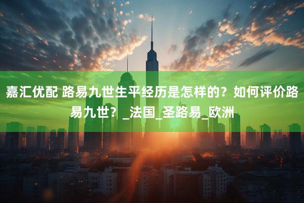 嘉汇优配 路易九世生平经历是怎样的？如何评价路易九世？_法国_圣路易_欧洲