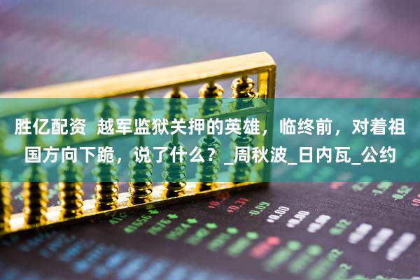 胜亿配资  越军监狱关押的英雄，临终前，对着祖国方向下跪，说了什么？_周秋波_日内瓦_公约