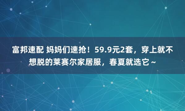 富邦速配 妈妈们速抢！59.9元2套，穿上就不想脱的莱赛尔家居服，春夏就选它～