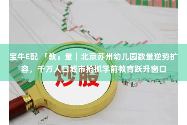 宝牛E配 「教」量｜北京苏州幼儿园数量逆势扩容，千万人口城市抢抓学前教育跃升窗口