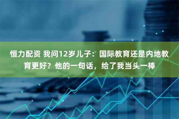 恒力配资 我问12岁儿子：国际教育还是内地教育更好？他的一句话，给了我当头一棒