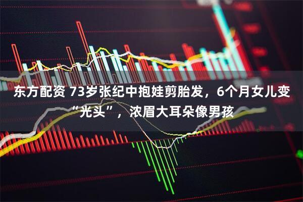 东方配资 73岁张纪中抱娃剪胎发，6个月女儿变“光头”，浓眉大耳朵像男孩