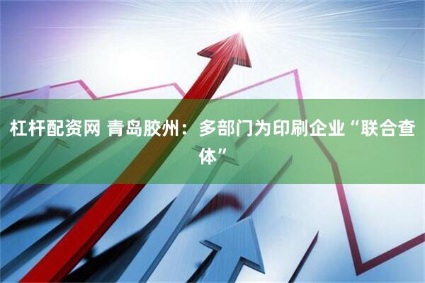 杠杆配资网 青岛胶州：多部门为印刷企业“联合查体”