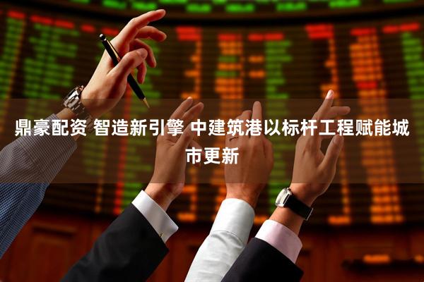 鼎豪配资 智造新引擎 中建筑港以标杆工程赋能城市更新