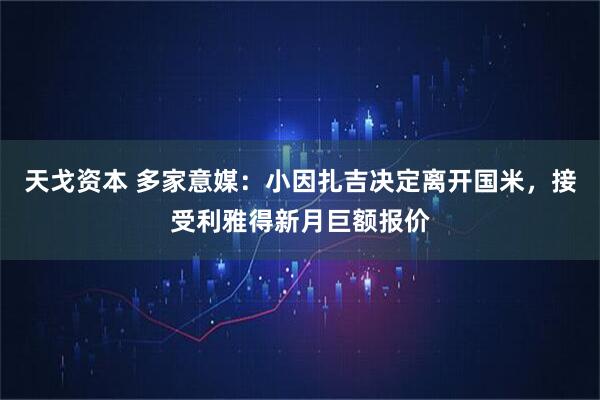 天戈资本 多家意媒：小因扎吉决定离开国米，接受利雅得新月巨额报价