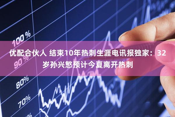 优配合伙人 结束10年热刺生涯电讯报独家：32岁孙兴慜预计今夏离开热刺