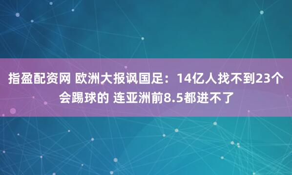指盈配资网 欧洲大报讽国足：14亿人找不到23个会踢球的 连亚洲前8.5都进不了