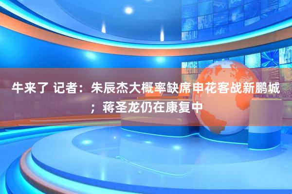 牛来了 记者：朱辰杰大概率缺席申花客战新鹏城；蒋圣龙仍在康复中