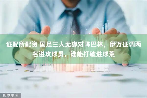 证配所配资 国足三人无缘对阵巴林，伊万征调两名进攻球员，谁能打破进球荒