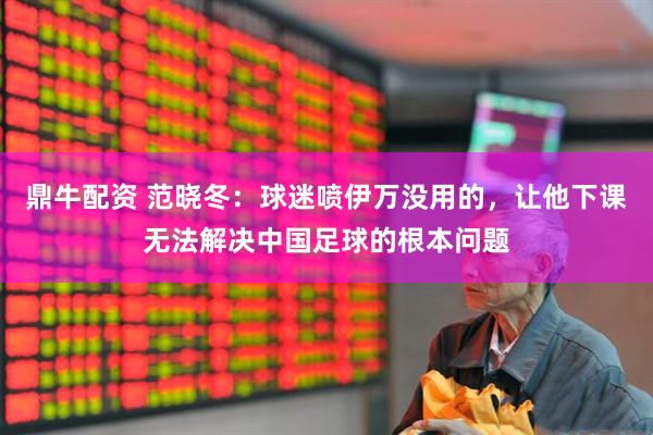 鼎牛配资 范晓冬：球迷喷伊万没用的，让他下课无法解决中国足球的根本问题
