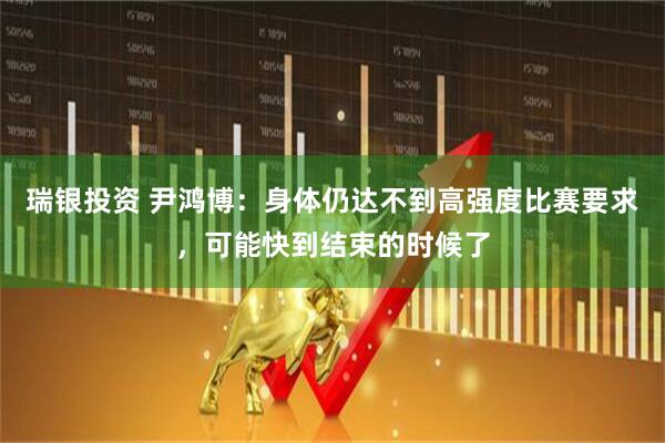 瑞银投资 尹鸿博：身体仍达不到高强度比赛要求，可能快到结束的时候了