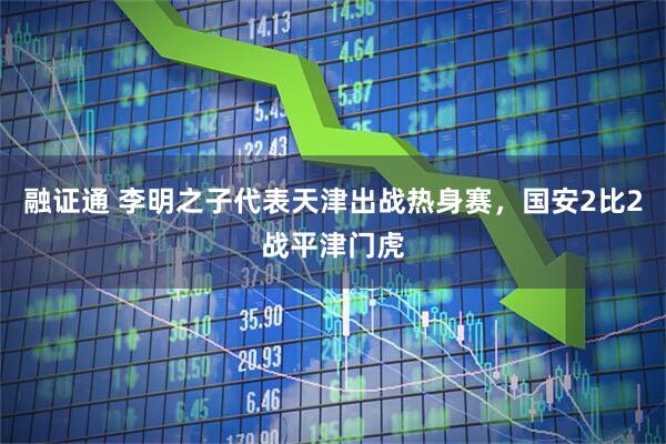 融证通 李明之子代表天津出战热身赛，国安2比2战平津门虎