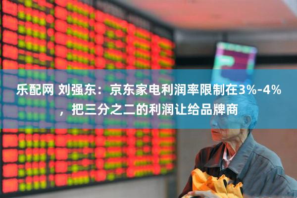 乐配网 刘强东：京东家电利润率限制在3%-4%，把三分之二的利润让给品牌商