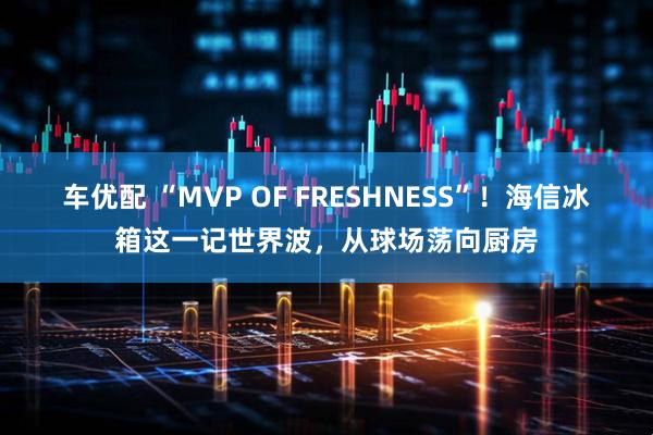车优配 “MVP OF FRESHNESS”！海信冰箱这一记世界波，从球场荡向厨房