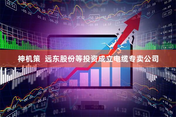 神机策  远东股份等投资成立电缆专卖公司