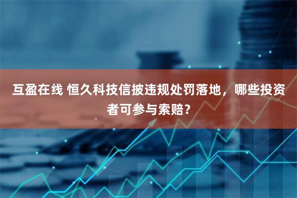 互盈在线 恒久科技信披违规处罚落地，哪些投资者可参与索赔？