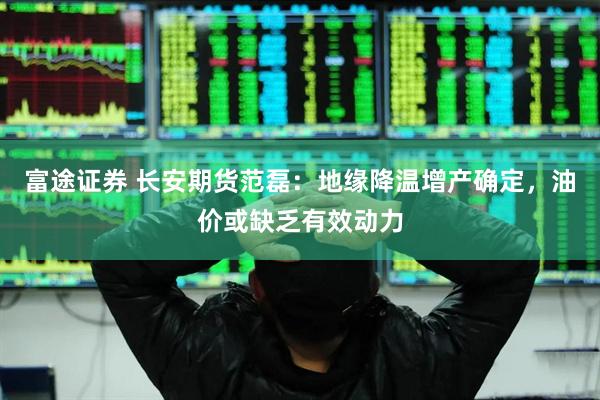 富途证券 长安期货范磊：地缘降温增产确定，油价或缺乏有效动力