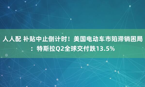 人人配 补贴中止倒计时！美国电动车市陷滞销困局：特斯拉Q2全球交付跌13.5%