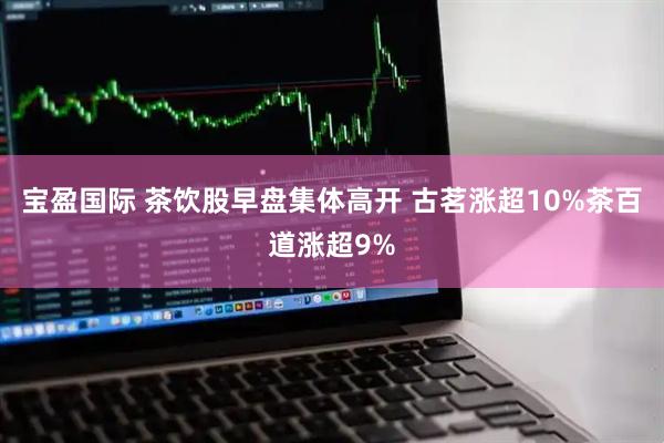 宝盈国际 茶饮股早盘集体高开 古茗涨超10%茶百道涨超9%