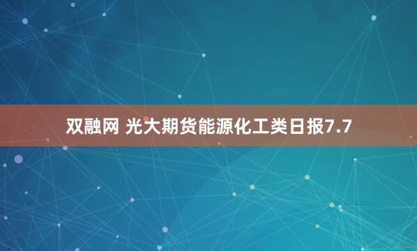 双融网 光大期货能源化工类日报7.7