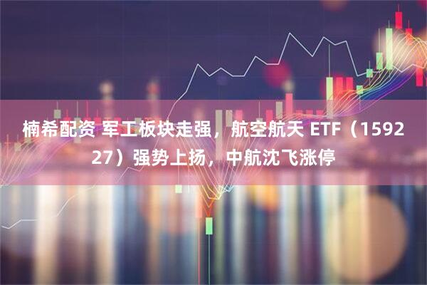 楠希配资 军工板块走强，航空航天 ETF（159227）强势上扬，中航沈飞涨停