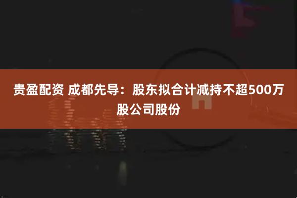 贵盈配资 成都先导：股东拟合计减持不超500万股公司股份