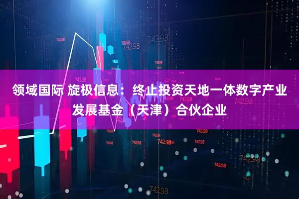 领域国际 旋极信息：终止投资天地一体数字产业发展基金（天津）合伙企业