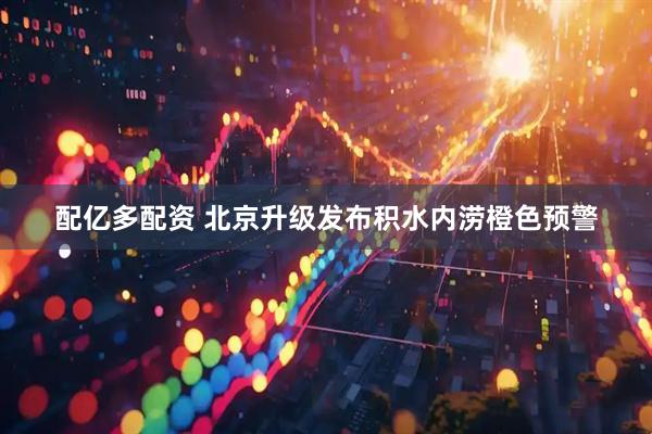 配亿多配资 北京升级发布积水内涝橙色预警