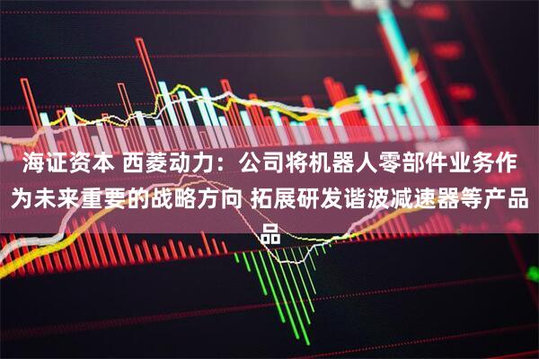 海证资本 西菱动力：公司将机器人零部件业务作为未来重要的战略方向 拓展研发谐波减速器等产品
