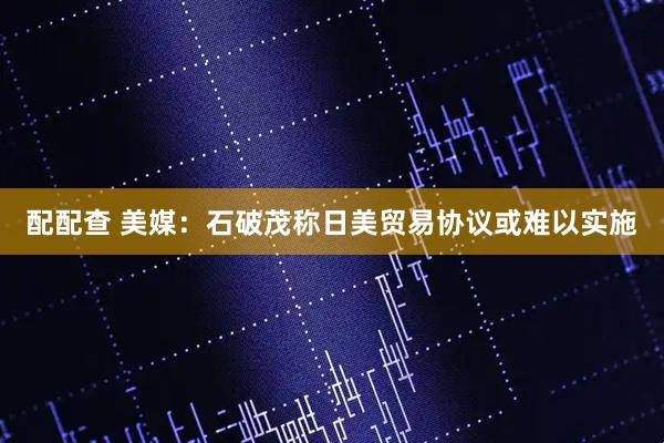 配配查 美媒：石破茂称日美贸易协议或难以实施