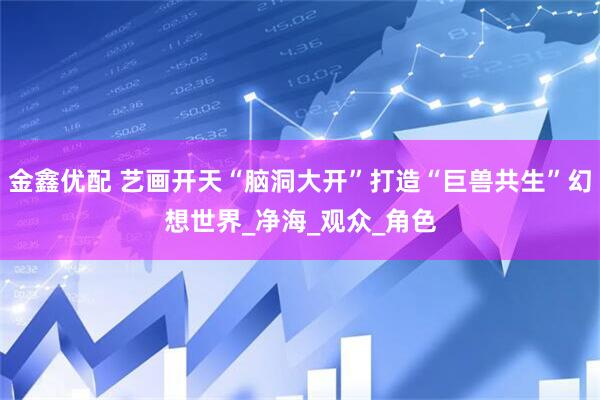 金鑫优配 艺画开天“脑洞大开”打造“巨兽共生”幻想世界_净海_观众_角色