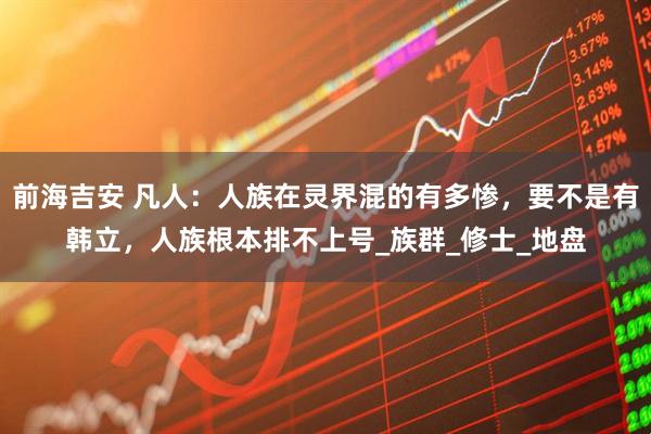 前海吉安 凡人：人族在灵界混的有多惨，要不是有韩立，人族根本排不上号_族群_修士_地盘