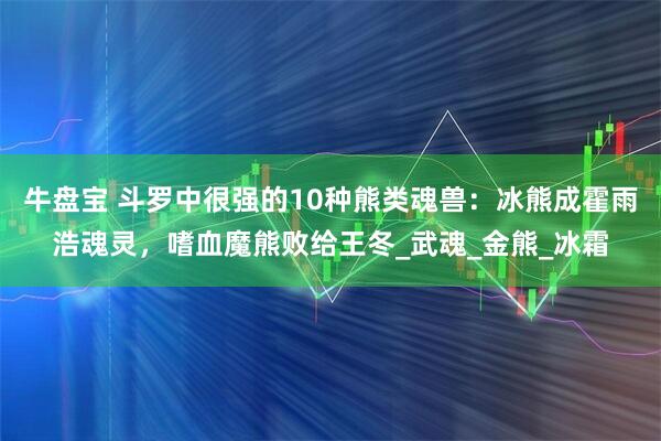 牛盘宝 斗罗中很强的10种熊类魂兽：冰熊成霍雨浩魂灵，嗜血魔熊败给王冬_武魂_金熊_冰霜
