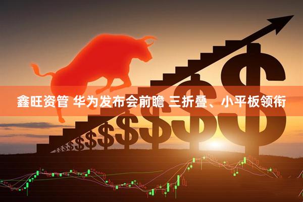 鑫旺资管 华为发布会前瞻 三折叠、小平板领衔