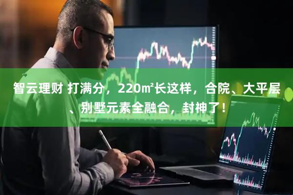智云理财 打满分，220㎡长这样，合院、大平层、别墅元素全融合，封神了！