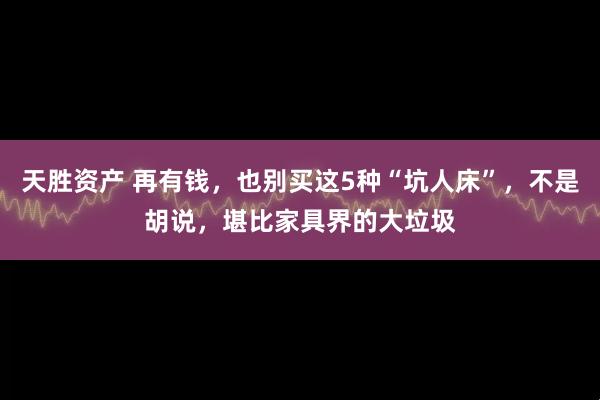 天胜资产 再有钱，也别买这5种“坑人床”，不是胡说，堪比家具界的大垃圾