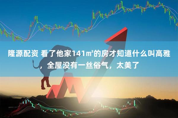 隆源配资 看了他家141㎡的房才知道什么叫高雅，全屋没有一丝俗气，太美了
