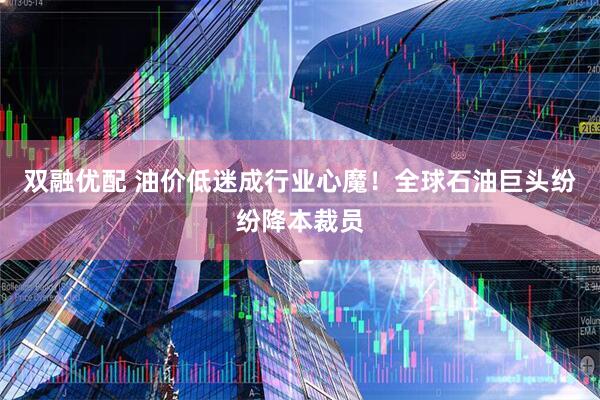 双融优配 油价低迷成行业心魔！全球石油巨头纷纷降本裁员