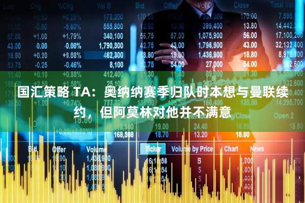 国汇策略 TA：奥纳纳赛季归队时本想与曼联续约，但阿莫林对他并不满意