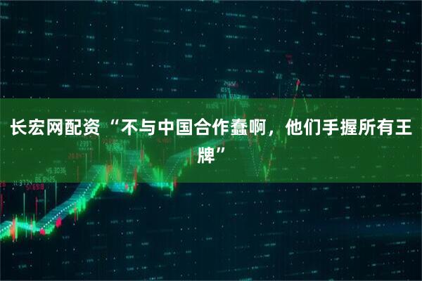 长宏网配资 “不与中国合作蠢啊，他们手握所有王牌”