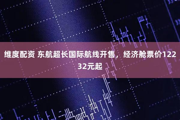 维度配资 东航超长国际航线开售，经济舱票价12232元起