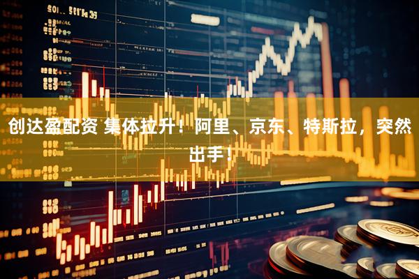 创达盈配资 集体拉升！阿里、京东、特斯拉，突然出手！