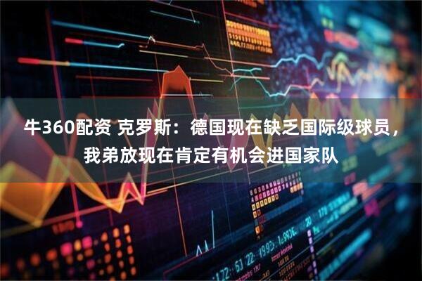牛360配资 克罗斯：德国现在缺乏国际级球员，我弟放现在肯定有机会进国家队