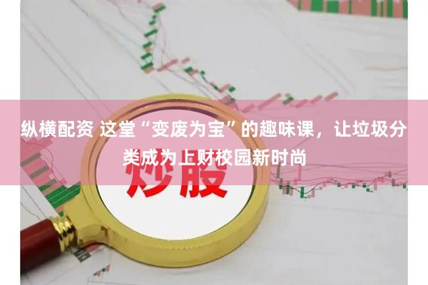 纵横配资 这堂“变废为宝”的趣味课，让垃圾分类成为上财校园新时尚