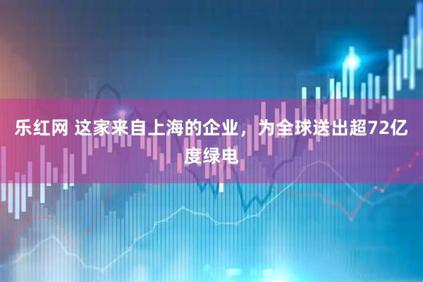 乐红网 这家来自上海的企业，为全球送出超72亿度绿电