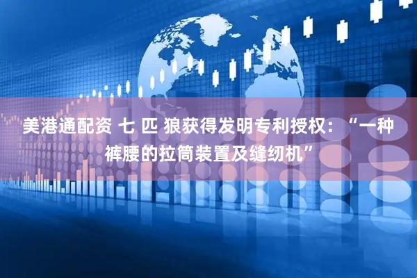 美港通配资 七 匹 狼获得发明专利授权：“一种裤腰的拉筒装置及缝纫机”